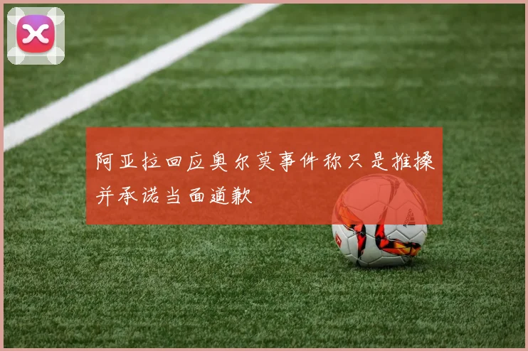阿亚拉回应奥尔莫事件称只是推搡并承诺当面道歉