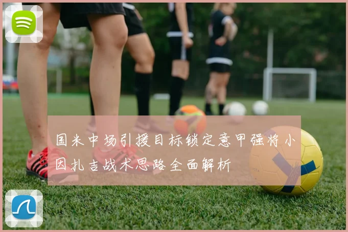 国米中场引援目标锁定意甲强将小因扎吉战术思路全面解析