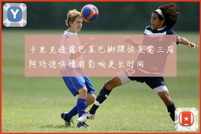 卡里克透露巴莱巴脚踝恢复需三周阿玛德伤情将影响更长时间